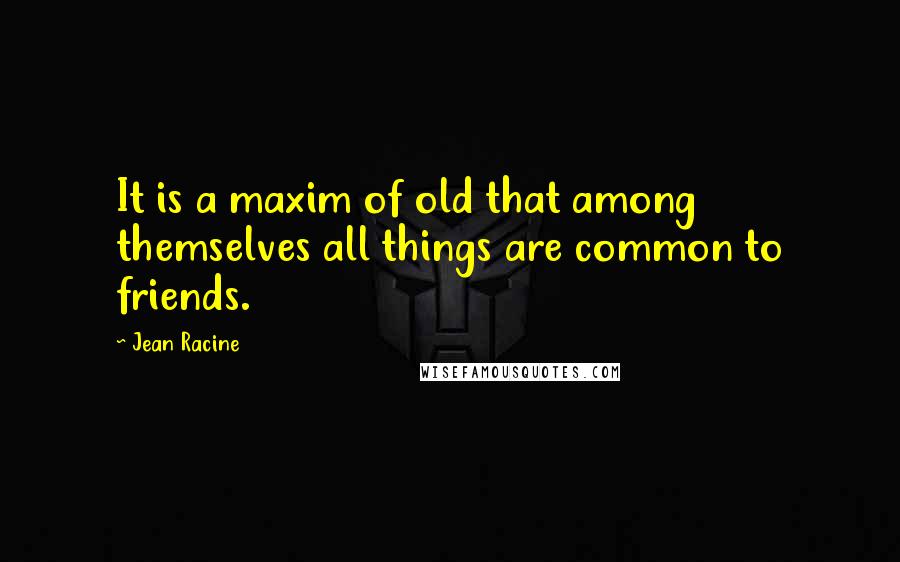 Jean Racine Quotes: It is a maxim of old that among themselves all things are common to friends.