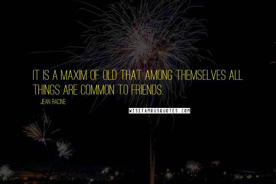 Jean Racine Quotes: It is a maxim of old that among themselves all things are common to friends.