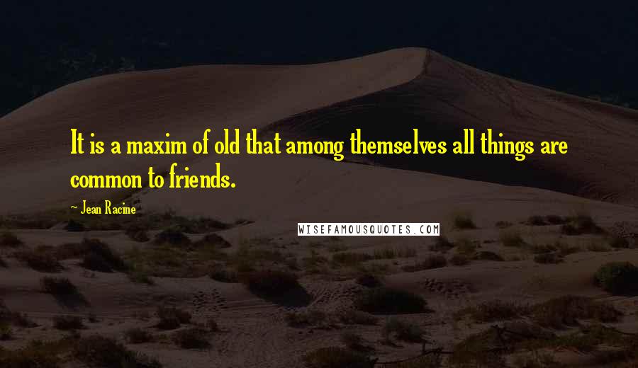 Jean Racine Quotes: It is a maxim of old that among themselves all things are common to friends.