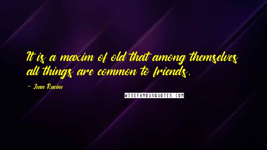Jean Racine Quotes: It is a maxim of old that among themselves all things are common to friends.