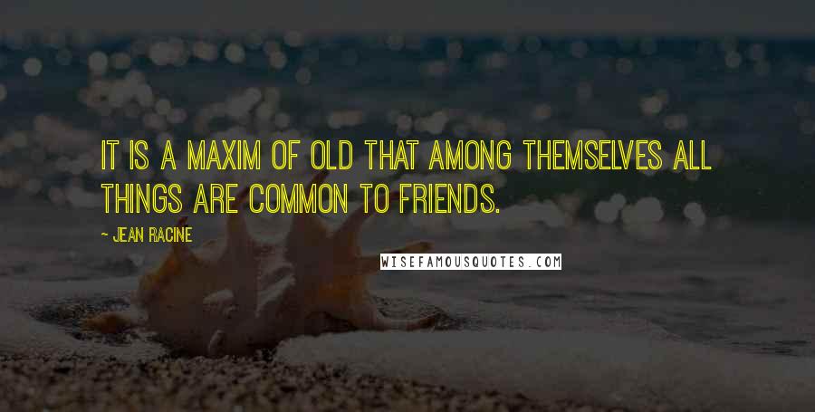 Jean Racine Quotes: It is a maxim of old that among themselves all things are common to friends.