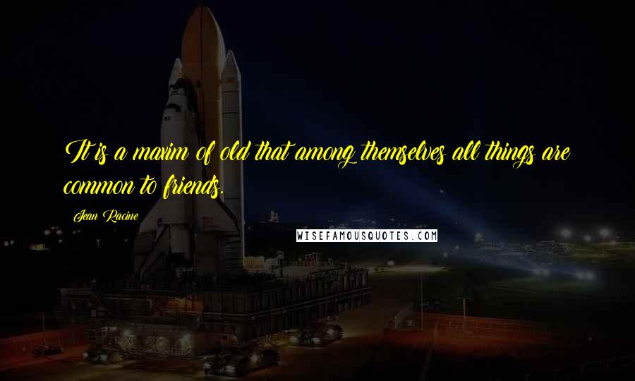 Jean Racine Quotes: It is a maxim of old that among themselves all things are common to friends.
