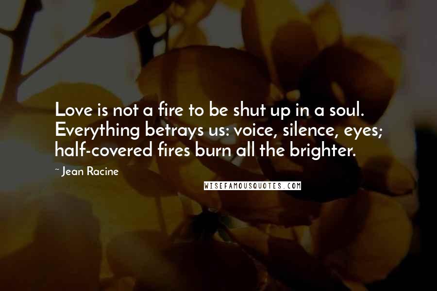 Jean Racine Quotes: Love is not a fire to be shut up in a soul. Everything betrays us: voice, silence, eyes; half-covered fires burn all the brighter.