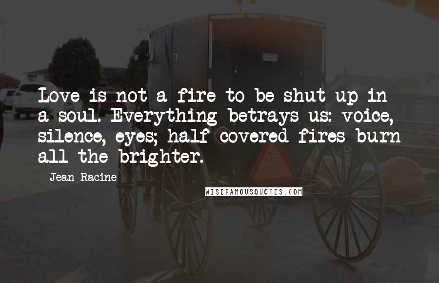 Jean Racine Quotes: Love is not a fire to be shut up in a soul. Everything betrays us: voice, silence, eyes; half-covered fires burn all the brighter.