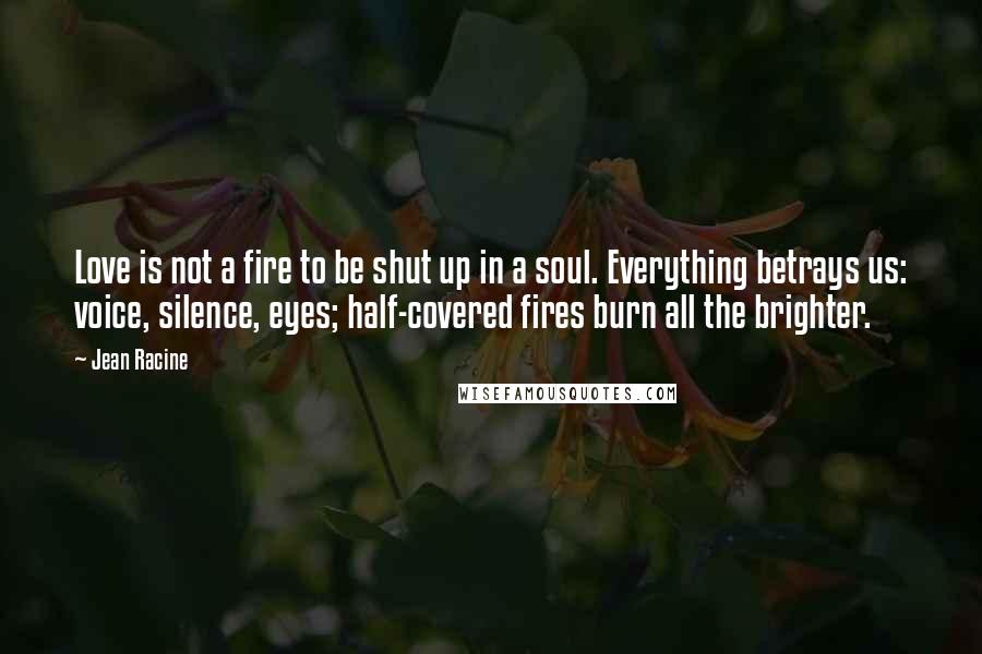 Jean Racine Quotes: Love is not a fire to be shut up in a soul. Everything betrays us: voice, silence, eyes; half-covered fires burn all the brighter.