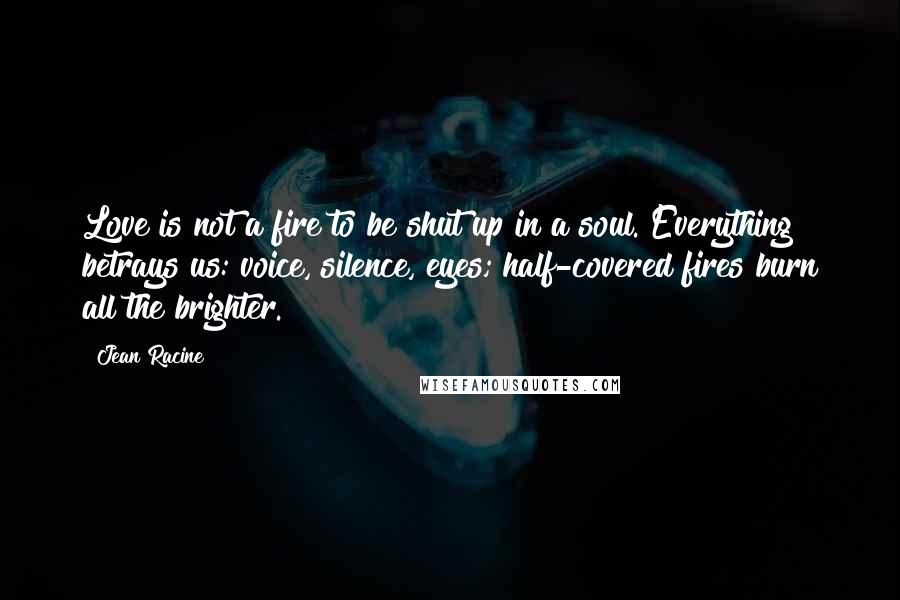 Jean Racine Quotes: Love is not a fire to be shut up in a soul. Everything betrays us: voice, silence, eyes; half-covered fires burn all the brighter.