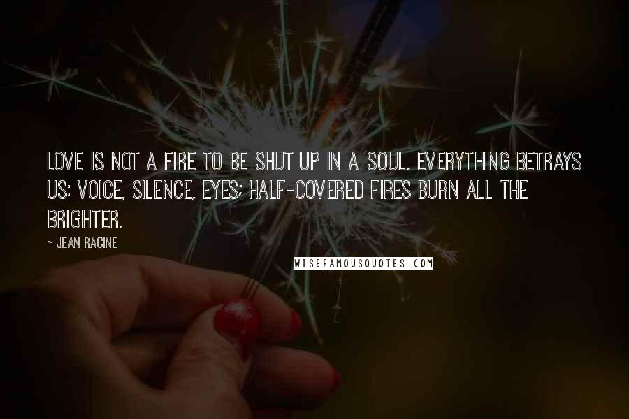 Jean Racine Quotes: Love is not a fire to be shut up in a soul. Everything betrays us: voice, silence, eyes; half-covered fires burn all the brighter.