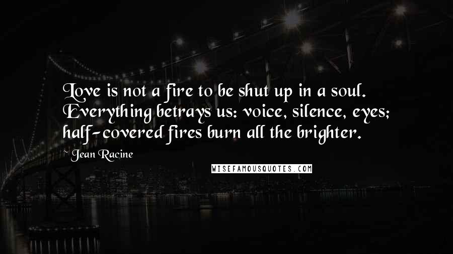 Jean Racine Quotes: Love is not a fire to be shut up in a soul. Everything betrays us: voice, silence, eyes; half-covered fires burn all the brighter.
