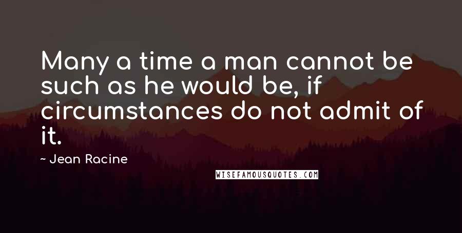 Jean Racine Quotes: Many a time a man cannot be such as he would be, if circumstances do not admit of it.