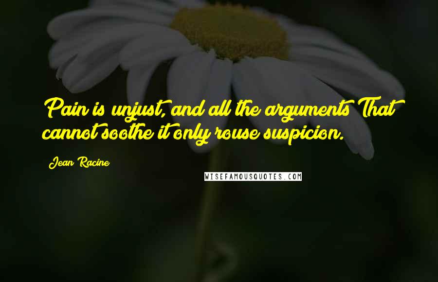 Jean Racine Quotes: Pain is unjust, and all the arguments That cannot soothe it only rouse suspicion.