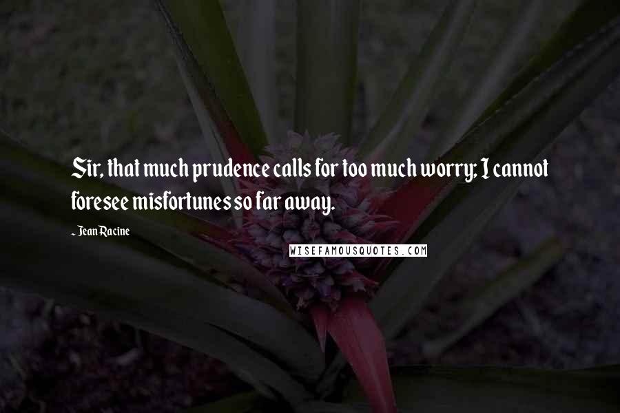 Jean Racine Quotes: Sir, that much prudence calls for too much worry; I cannot foresee misfortunes so far away.