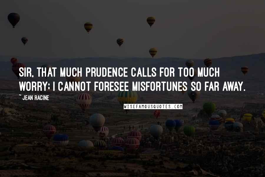 Jean Racine Quotes: Sir, that much prudence calls for too much worry; I cannot foresee misfortunes so far away.