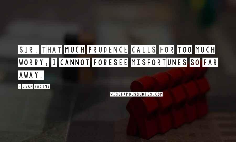 Jean Racine Quotes: Sir, that much prudence calls for too much worry; I cannot foresee misfortunes so far away.