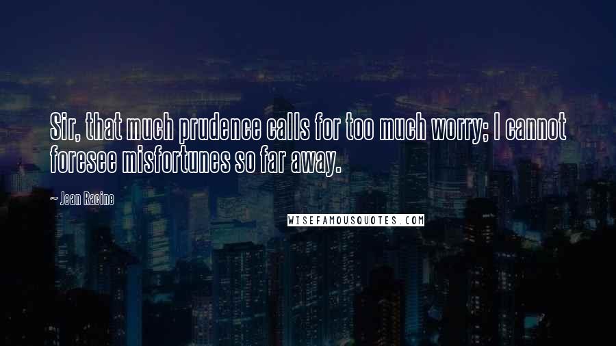 Jean Racine Quotes: Sir, that much prudence calls for too much worry; I cannot foresee misfortunes so far away.