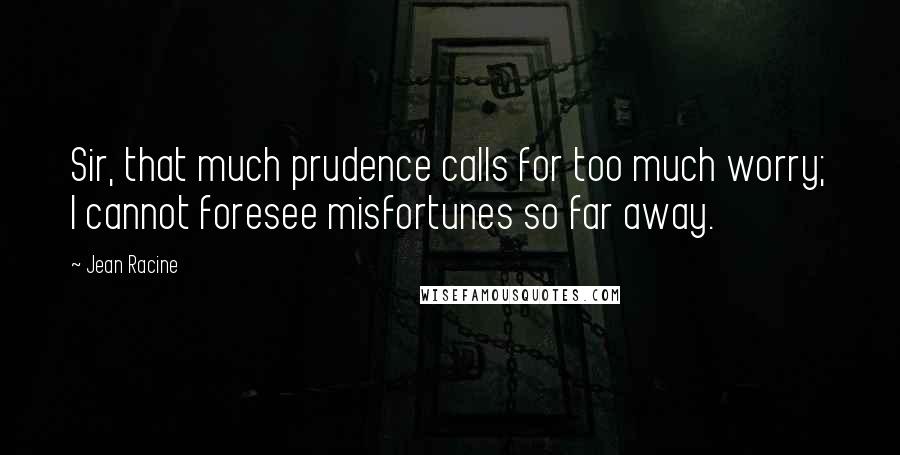 Jean Racine Quotes: Sir, that much prudence calls for too much worry; I cannot foresee misfortunes so far away.