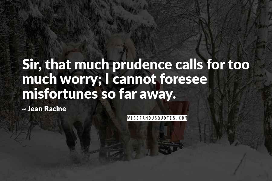 Jean Racine Quotes: Sir, that much prudence calls for too much worry; I cannot foresee misfortunes so far away.