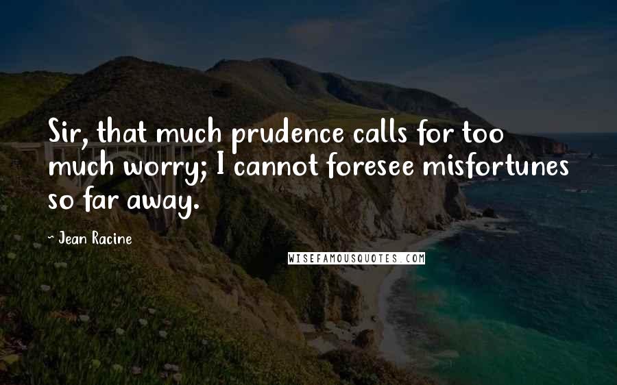 Jean Racine Quotes: Sir, that much prudence calls for too much worry; I cannot foresee misfortunes so far away.