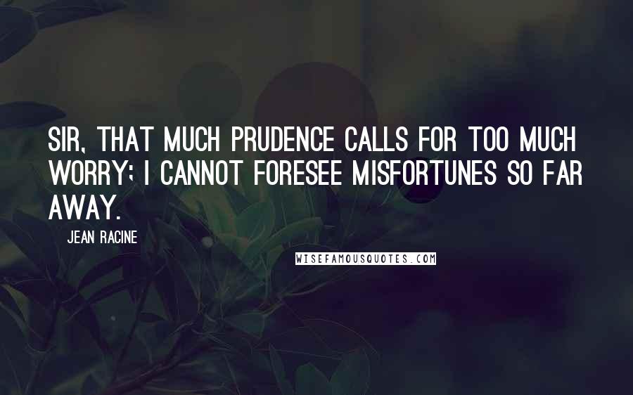 Jean Racine Quotes: Sir, that much prudence calls for too much worry; I cannot foresee misfortunes so far away.