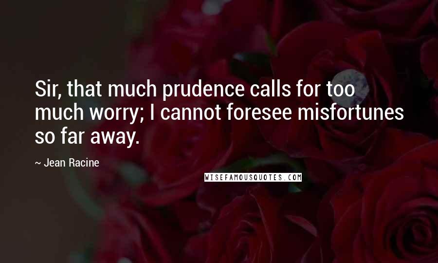 Jean Racine Quotes: Sir, that much prudence calls for too much worry; I cannot foresee misfortunes so far away.