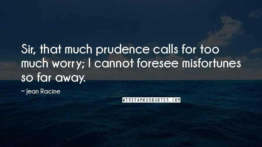 Jean Racine Quotes: Sir, that much prudence calls for too much worry; I cannot foresee misfortunes so far away.