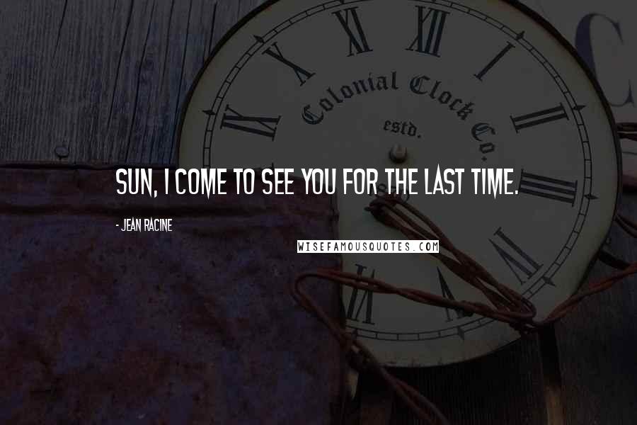 Jean Racine Quotes: Sun, I come to see you for the last time.