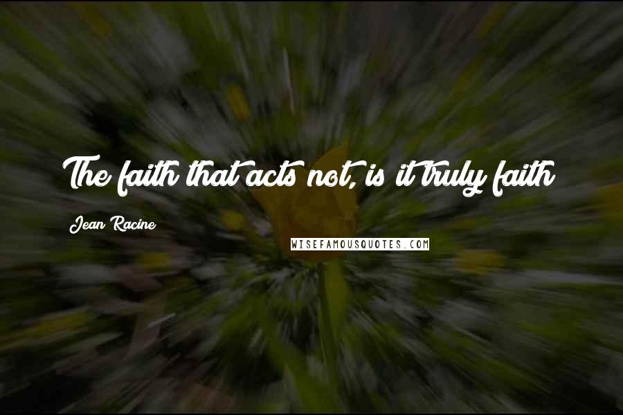 Jean Racine Quotes: The faith that acts not, is it truly faith?