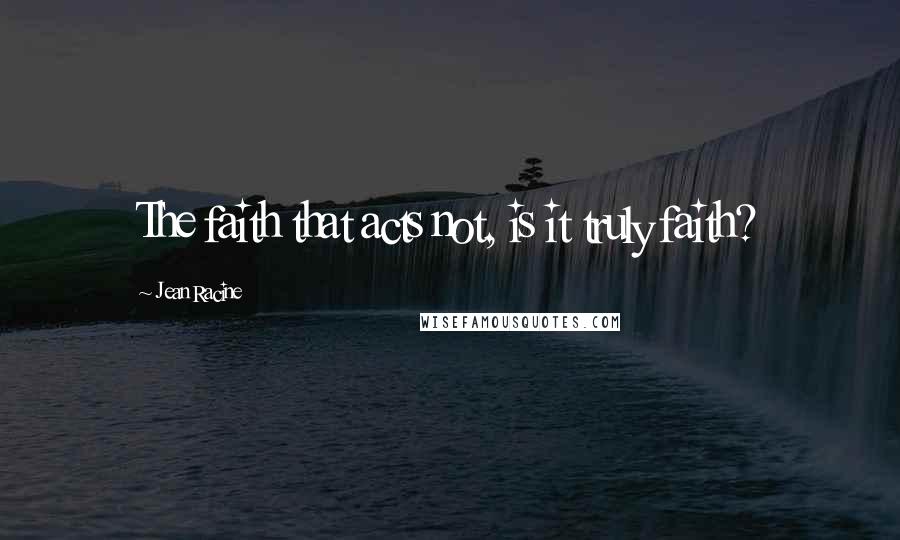 Jean Racine Quotes: The faith that acts not, is it truly faith?