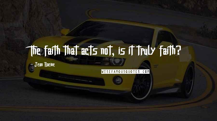 Jean Racine Quotes: The faith that acts not, is it truly faith?