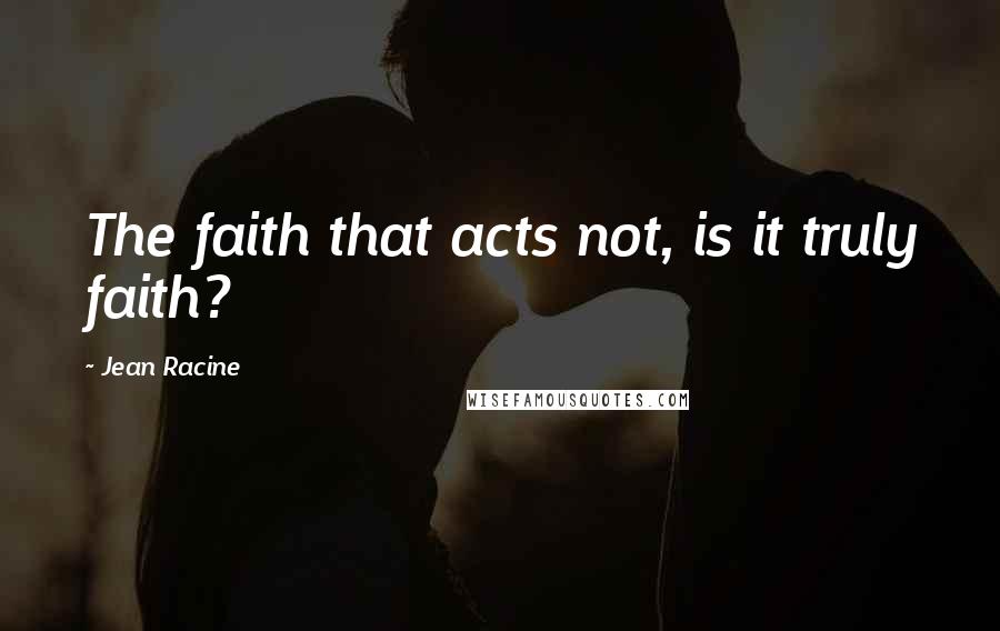 Jean Racine Quotes: The faith that acts not, is it truly faith?