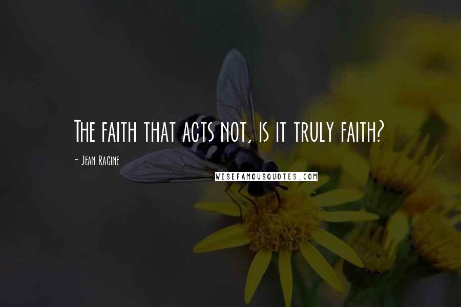 Jean Racine Quotes: The faith that acts not, is it truly faith?