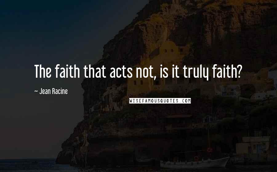 Jean Racine Quotes: The faith that acts not, is it truly faith?