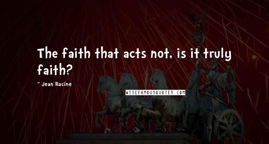 Jean Racine Quotes: The faith that acts not, is it truly faith?