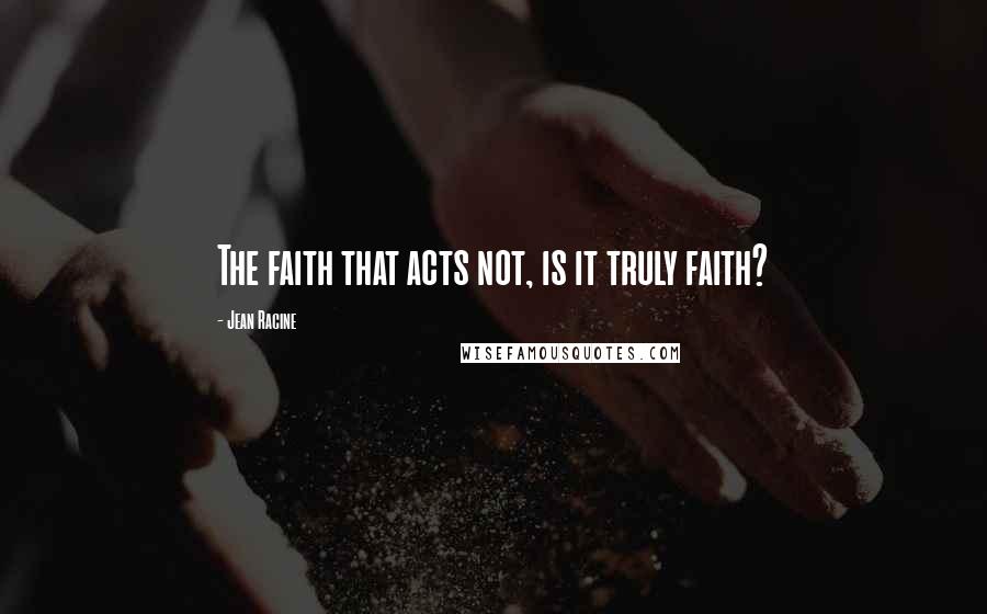 Jean Racine Quotes: The faith that acts not, is it truly faith?