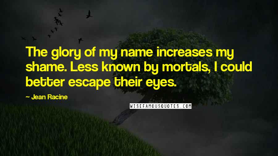 Jean Racine Quotes: The glory of my name increases my shame. Less known by mortals, I could better escape their eyes.