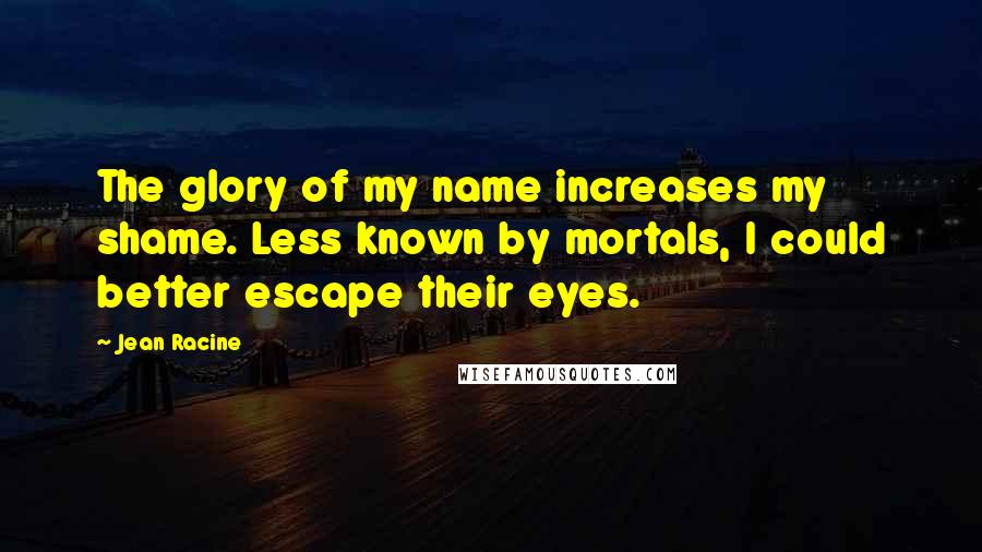 Jean Racine Quotes: The glory of my name increases my shame. Less known by mortals, I could better escape their eyes.