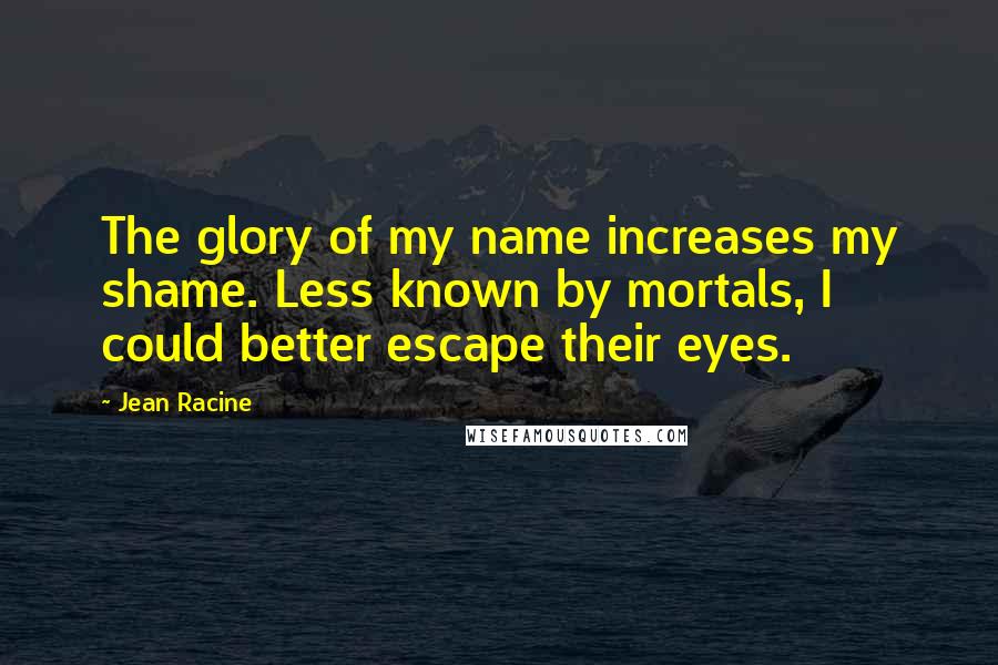 Jean Racine Quotes: The glory of my name increases my shame. Less known by mortals, I could better escape their eyes.