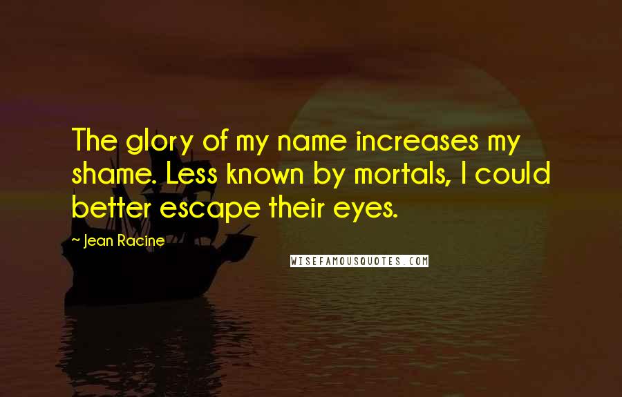 Jean Racine Quotes: The glory of my name increases my shame. Less known by mortals, I could better escape their eyes.