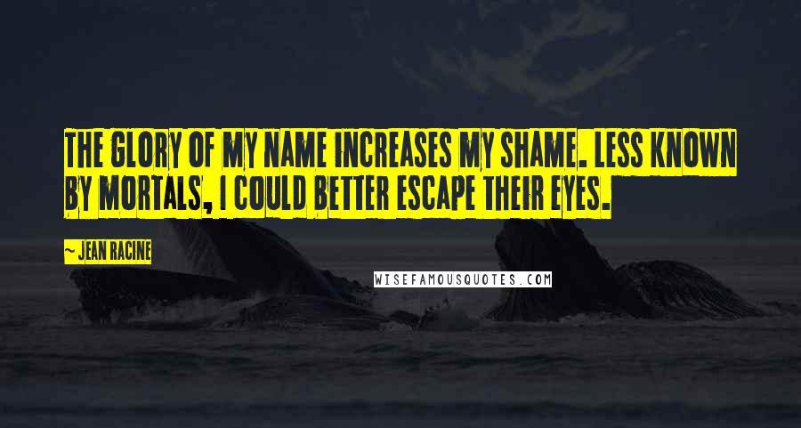 Jean Racine Quotes: The glory of my name increases my shame. Less known by mortals, I could better escape their eyes.