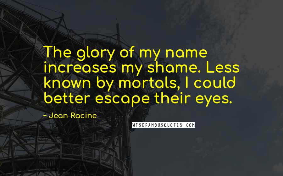 Jean Racine Quotes: The glory of my name increases my shame. Less known by mortals, I could better escape their eyes.