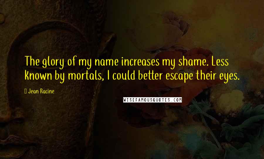 Jean Racine Quotes: The glory of my name increases my shame. Less known by mortals, I could better escape their eyes.