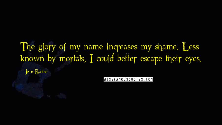 Jean Racine Quotes: The glory of my name increases my shame. Less known by mortals, I could better escape their eyes.