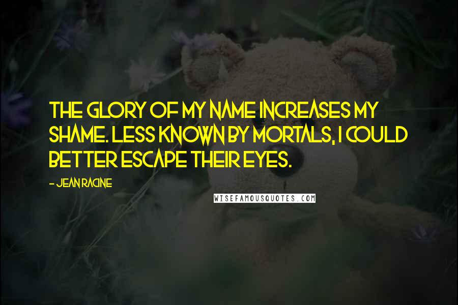 Jean Racine Quotes: The glory of my name increases my shame. Less known by mortals, I could better escape their eyes.