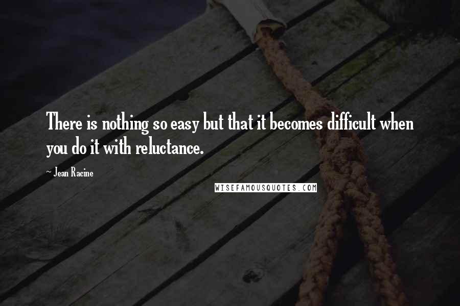 Jean Racine Quotes: There is nothing so easy but that it becomes difficult when you do it with reluctance.