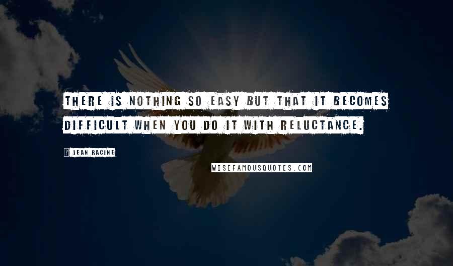 Jean Racine Quotes: There is nothing so easy but that it becomes difficult when you do it with reluctance.