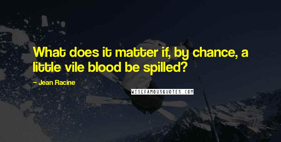 Jean Racine Quotes: What does it matter if, by chance, a little vile blood be spilled?