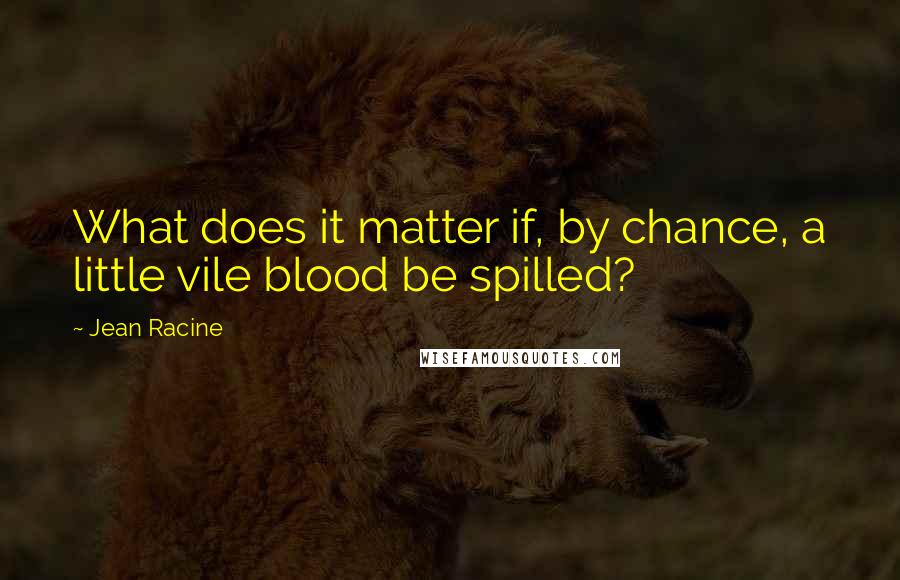 Jean Racine Quotes: What does it matter if, by chance, a little vile blood be spilled?