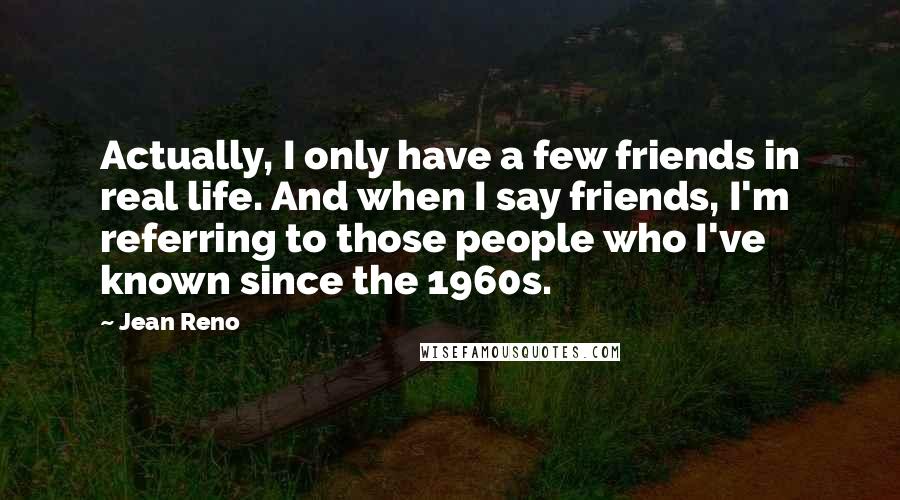 Jean Reno Quotes: Actually, I only have a few friends in real life. And when I say friends, I'm referring to those people who I've known since the 1960s.