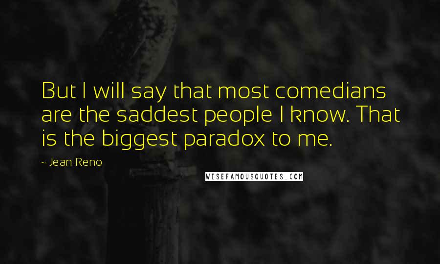Jean Reno Quotes: But I will say that most comedians are the saddest people I know. That is the biggest paradox to me.