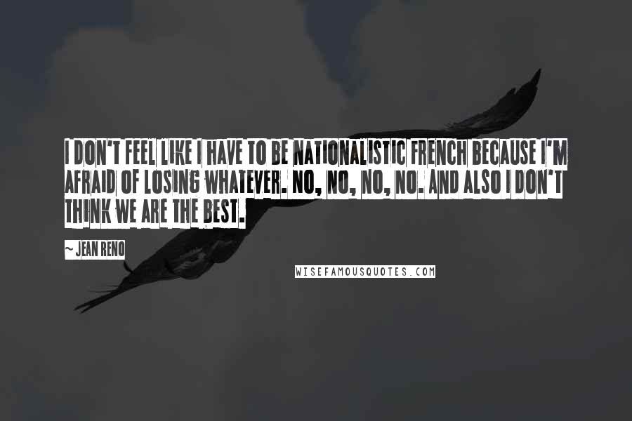 Jean Reno Quotes: I don't feel like I have to be nationalistic French because I'm afraid of losing whatever. No, no, no, no. And also I don't think we are the best.