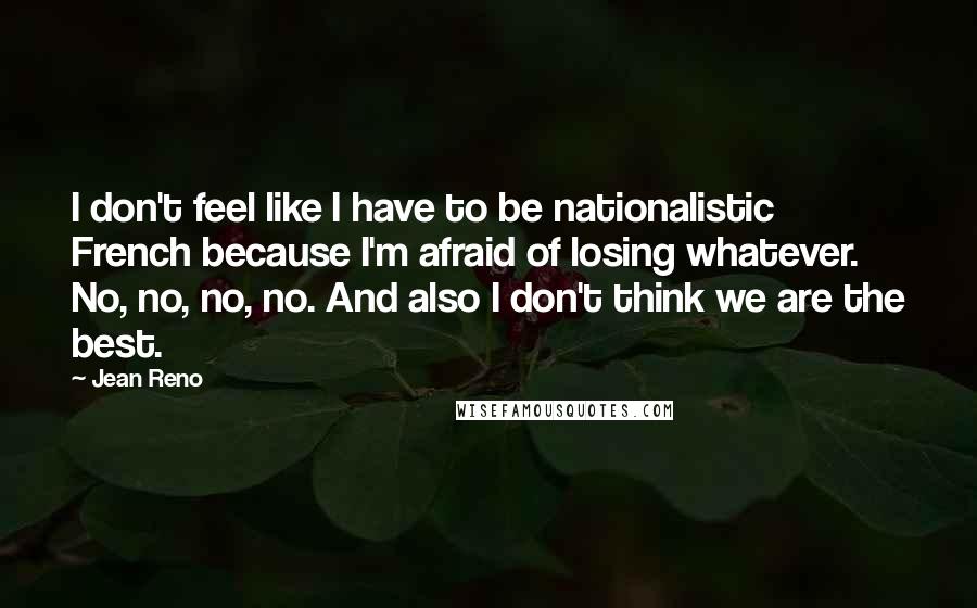 Jean Reno Quotes: I don't feel like I have to be nationalistic French because I'm afraid of losing whatever. No, no, no, no. And also I don't think we are the best.